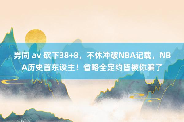 男同 av 砍下38+8，不休冲破NBA记载，NBA历史首东谈主！省略全定约皆被你骗了