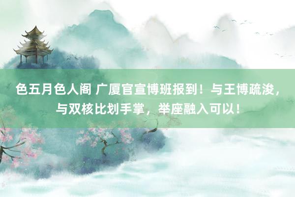 色五月色人阁 广厦官宣博班报到！与王博疏浚，与双核比划手掌，举座融入可以！