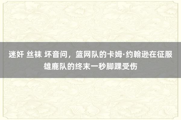 迷奸 丝袜 坏音问，篮网队的卡姆·约翰逊在征服雄鹿队的终末一秒脚踝受伤