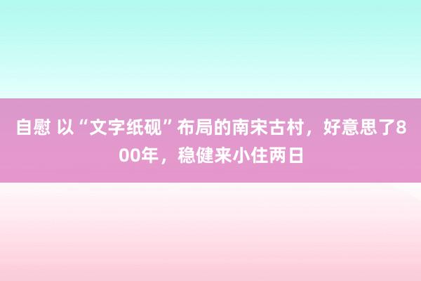 自慰 以“文字纸砚”布局的南宋古村，好意思了800年，稳健来小住两日