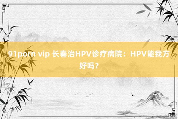 91porn vip 长春治HPV诊疗病院：HPV能我方好吗？