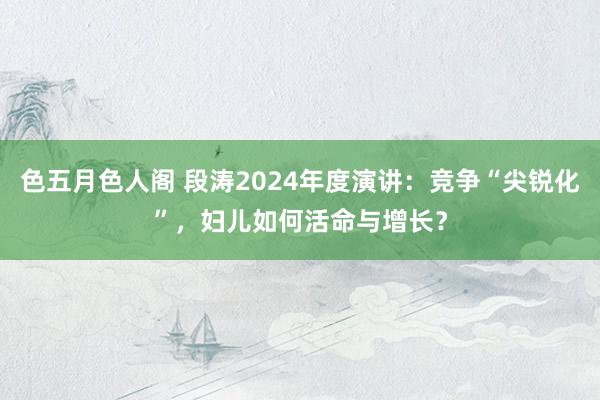 色五月色人阁 段涛2024年度演讲：竞争“尖锐化”，妇儿如何活命与增长？