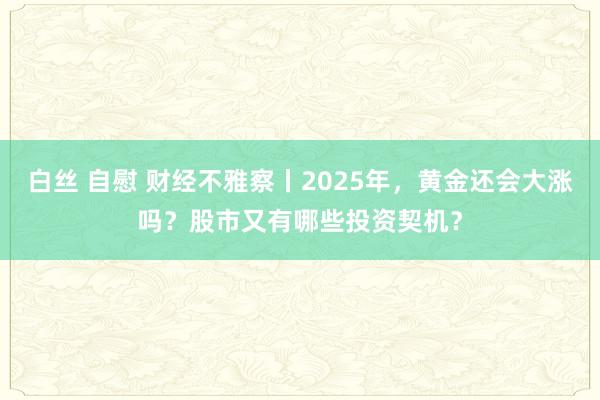 白丝 自慰 财经不雅察丨2025年，黄金还会大涨吗？股市又有哪些投资契机？