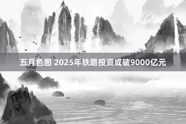 五月色图 2025年铁路投资或破9000亿元