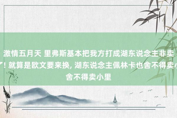 激情五月天 里弗斯基本把我方打成湖东说念主非卖品了! 就算是欧文要来换， 湖东说念主佩林卡也舍不得卖小里