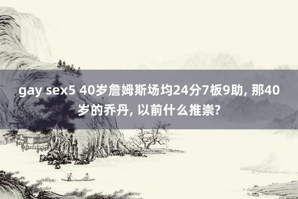 gay sex5 40岁詹姆斯场均24分7板9助， 那40岁的乔丹， 以前什么推崇?