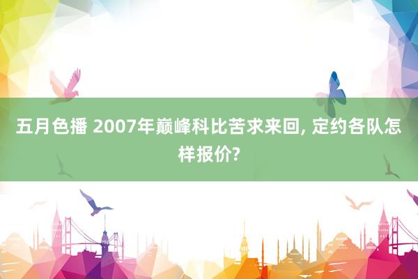 五月色播 2007年巅峰科比苦求来回， 定约各队怎样报价?