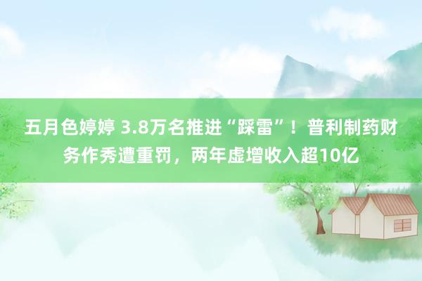 五月色婷婷 3.8万名推进“踩雷”！普利制药财务作秀遭重罚，两年虚增收入超10亿