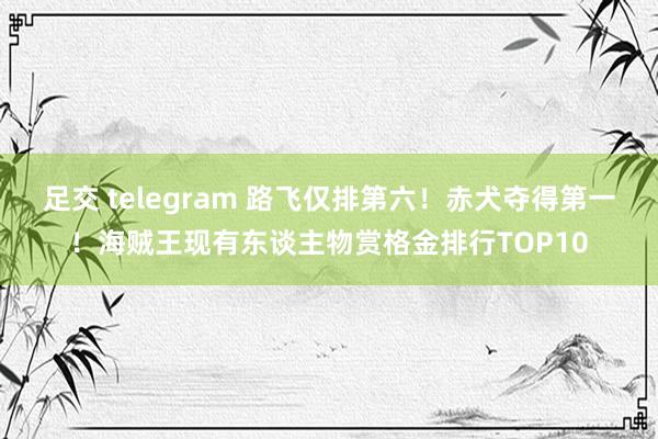 足交 telegram 路飞仅排第六！赤犬夺得第一！海贼王现有东谈主物赏格金排行TOP10