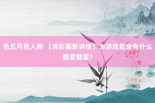 色五月色人阁 【清彩画影讲授】为游戏氪金有什么酷爱酷爱?