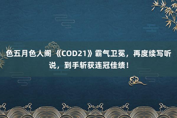 色五月色人阁 《COD21》霸气卫冕，再度续写听说，到手斩获连冠佳绩！