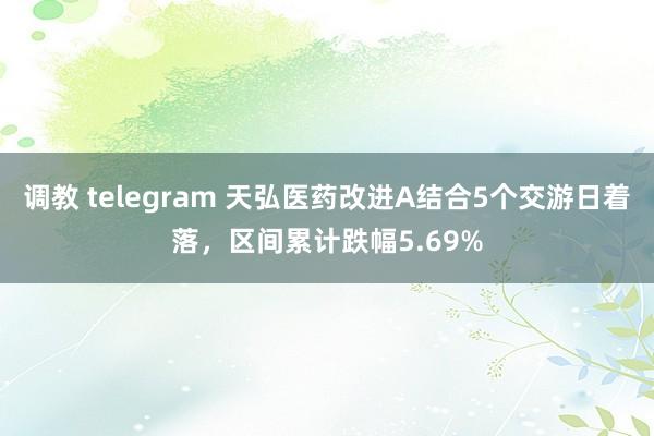 调教 telegram 天弘医药改进A结合5个交游日着落，区间累计跌幅5.69%