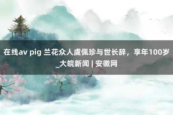 在线av pig 兰花众人虞佩珍与世长辞，享年100岁_大皖新闻 | 安徽网