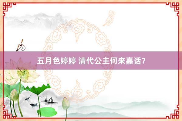 五月色婷婷 清代公主何来嘉话？