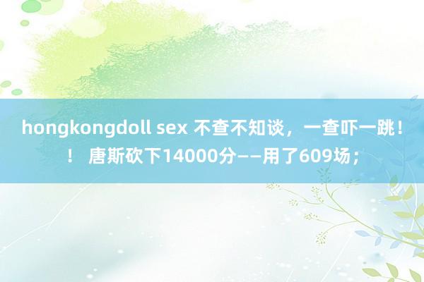 hongkongdoll sex 不查不知谈，一查吓一跳！！ 唐斯砍下14000分——用了609场；