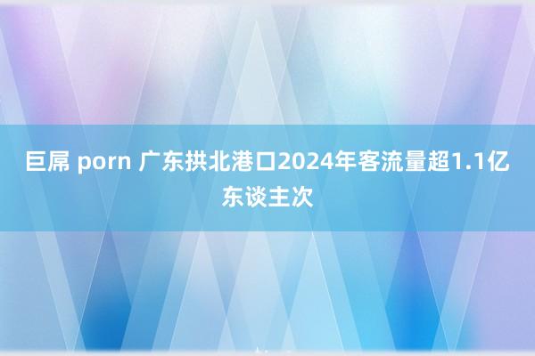 巨屌 porn 广东拱北港口2024年客流量超1.1亿东谈主次