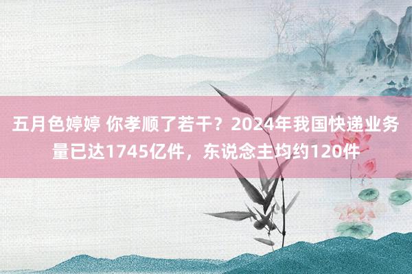 五月色婷婷 你孝顺了若干？2024年我国快递业务量已达1745亿件，东说念主均约120件