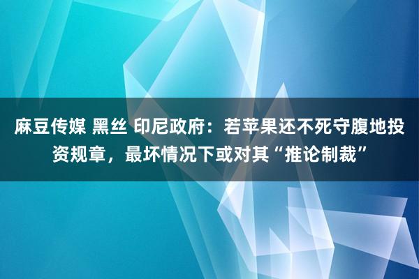 麻豆传媒 黑丝 印尼政府：若苹果还不死守腹地投资规章，最坏情况下或对其“推论制裁”