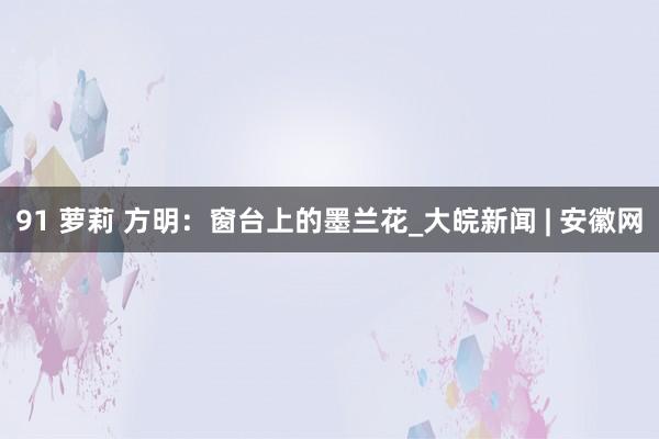 91 萝莉 方明：窗台上的墨兰花_大皖新闻 | 安徽网