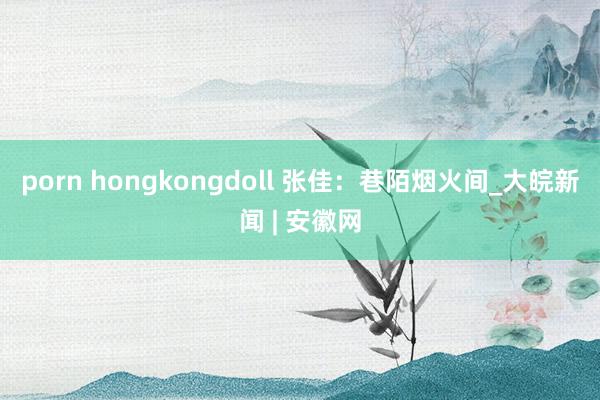 porn hongkongdoll 张佳：巷陌烟火间_大皖新闻 | 安徽网