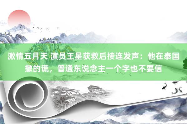 激情五月天 演员王星获救后接连发声：他在泰国撒的谎，普通东说念主一个字也不要信