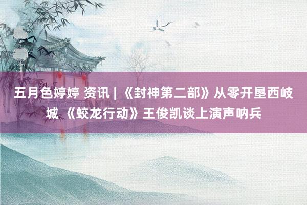 五月色婷婷 资讯 | 《封神第二部》从零开垦西岐城 《蛟龙行动》王俊凯谈上演声呐兵