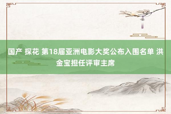 国产 探花 第18届亚洲电影大奖公布入围名单 洪金宝担任评审主席