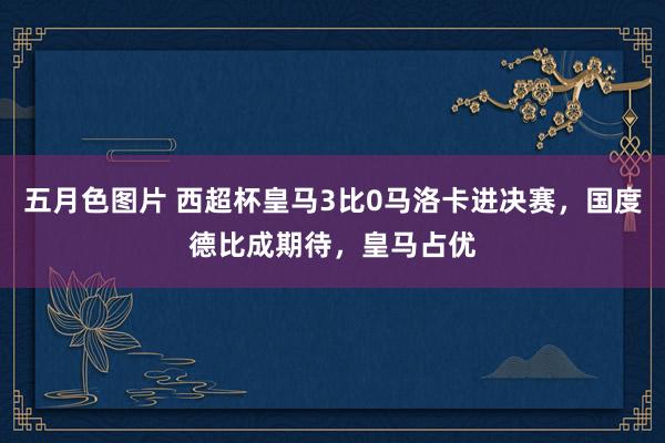 五月色图片 西超杯皇马3比0马洛卡进决赛，国度德比成期待，皇马占优