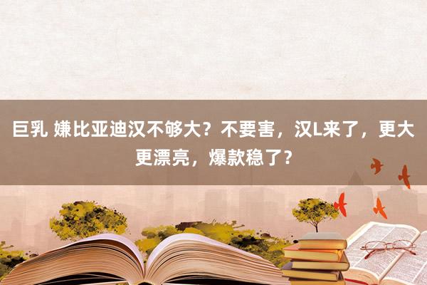 巨乳 嫌比亚迪汉不够大？不要害，汉L来了，更大更漂亮，爆款稳了？