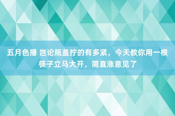 五月色播 岂论瓶盖拧的有多紧，今天教你用一根筷子立马大开，简直涨意见了