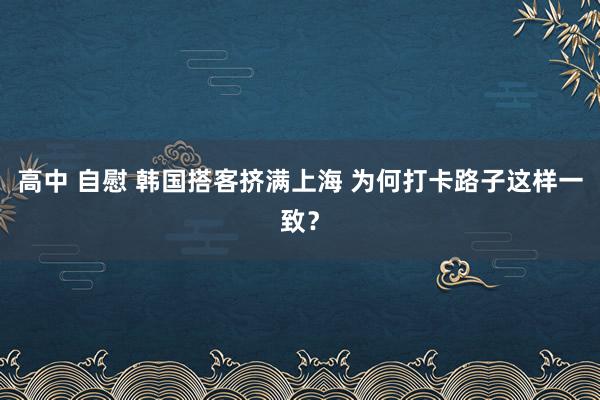 高中 自慰 韩国搭客挤满上海 为何打卡路子这样一致？