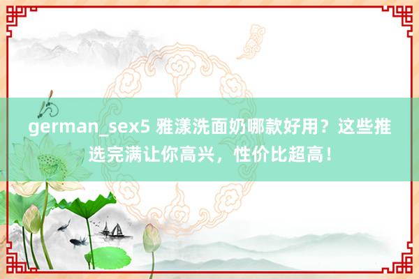 german_sex5 雅漾洗面奶哪款好用？这些推选完满让你高兴，性价比超高！