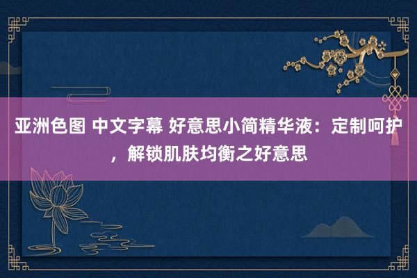 亚洲色图 中文字幕 好意思小简精华液：定制呵护，解锁肌肤均衡之好意思