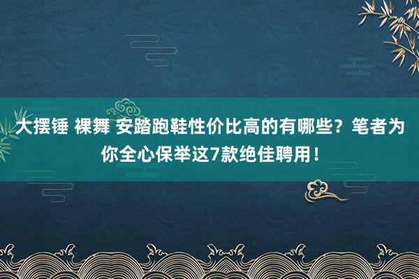 大摆锤 裸舞 安踏跑鞋性价比高的有哪些？笔者为你全心保举这7款绝佳聘用！