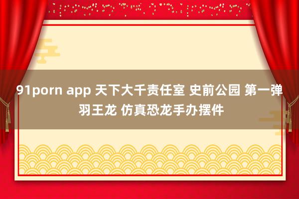 91porn app 天下大千责任室 史前公园 第一弹 羽王龙 仿真恐龙手办摆件