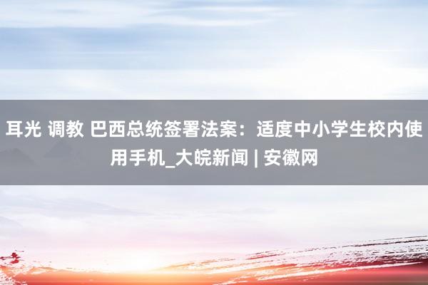 耳光 调教 巴西总统签署法案：适度中小学生校内使用手机_大皖新闻 | 安徽网