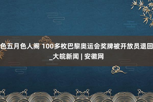 色五月色人阁 100多枚巴黎奥运会奖牌被开放员退回_大皖新闻 | 安徽网