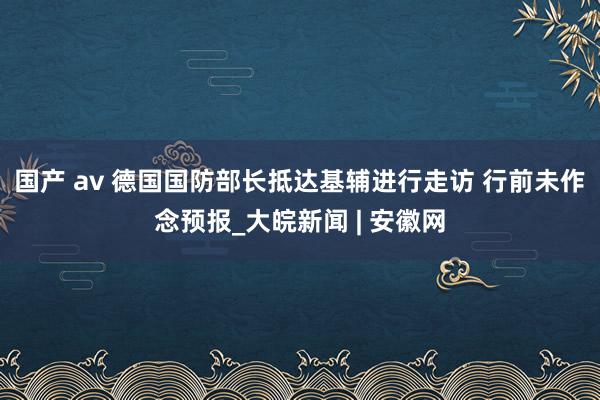 国产 av 德国国防部长抵达基辅进行走访 行前未作念预报_大皖新闻 | 安徽网