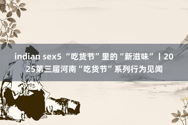 indian sex5 “吃货节”里的“新滋味”丨2025第三届河南“吃货节”系列行为见闻