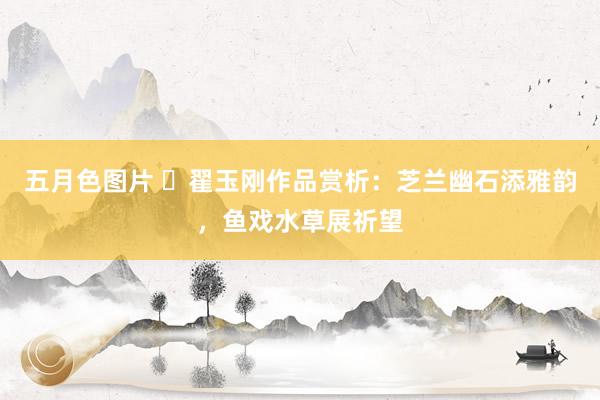 五月色图片 ​翟玉刚作品赏析：芝兰幽石添雅韵，鱼戏水草展祈望