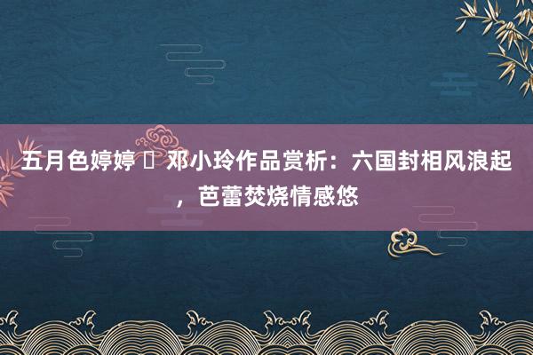 五月色婷婷 ​邓小玲作品赏析：六国封相风浪起，芭蕾焚烧情感悠