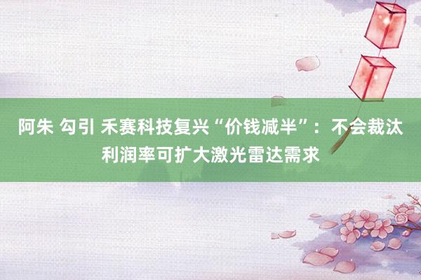 阿朱 勾引 禾赛科技复兴“价钱减半”：不会裁汰利润率可扩大激光雷达需求