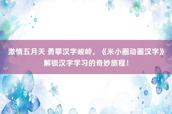 激情五月天 勇攀汉字峻岭，《米小圈动画汉字》解锁汉字学习的奇妙旅程！