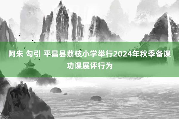 阿朱 勾引 平昌县荔枝小学举行2024年秋季备课功课展评行为