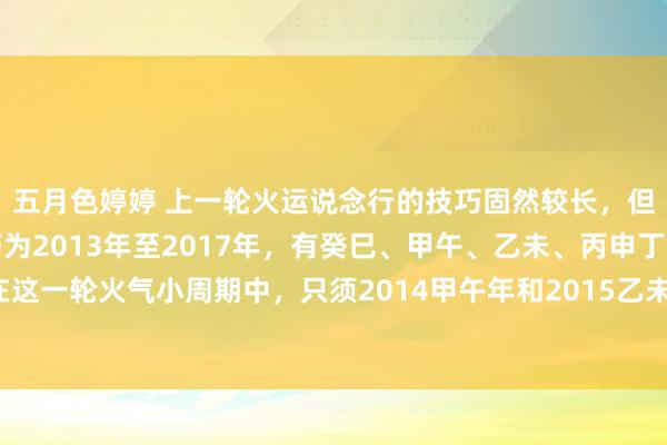 五月色婷婷 上一轮火运说念行的技巧固然较长，但并不统共地说念。技巧为2013年至2017年，有癸巳、甲午、乙未、丙申丁酉这几个年份。在这一轮火气小周期中，只须2014甲午年和2015乙未年是相对地说念火流年。2013癸巳，癸水盖头巳火，巳