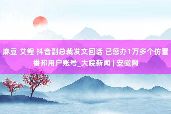 麻豆 艾鲤 抖音副总裁发文回话 已惩办1万多个仿冒番邦用户账号_大皖新闻 | 安徽网