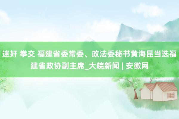 迷奸 拳交 福建省委常委、政法委秘书黄海昆当选福建省政协副主席_大皖新闻 | 安徽网