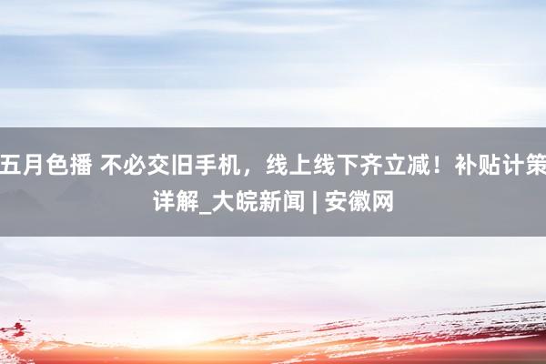 五月色播 不必交旧手机，线上线下齐立减！补贴计策详解_大皖新闻 | 安徽网