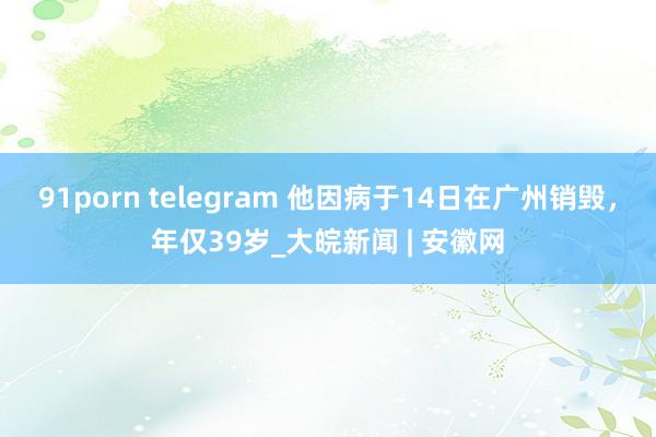 91porn telegram 他因病于14日在广州销毁，年仅39岁_大皖新闻 | 安徽网