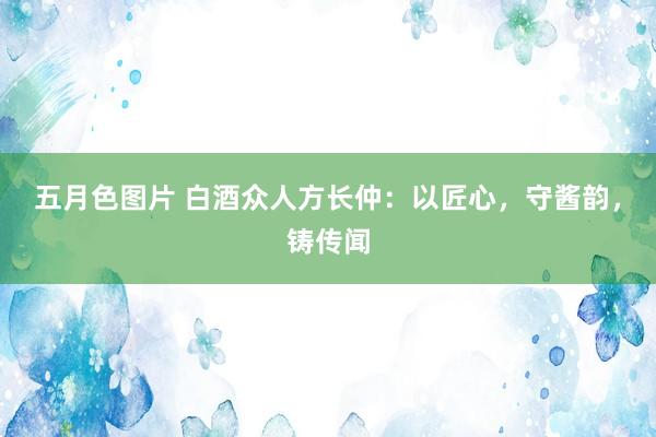 五月色图片 白酒众人方长仲：以匠心，守酱韵，铸传闻